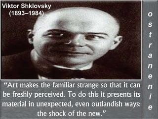 “Art makes the familiar strange so that it can
be freshly perceived. To do this it presents its
material in unexpected, even outlandish ways:
the shock of the new.”
o
s
t
r
a
n
e
n
i
e
Viktor Shklovsky
(1893–1984)
 