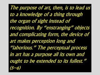 The purpose of art, then, is to lead us
to a knowledge of a thing through
the organ of sight instead of
recognition. By “enstranging” objects
and complicating form, the device of
art makes perception long and
“laborious.” The perceptual process
in art has a purpose all its own and
ought to be extended to its fullest.”
(5–6)
 