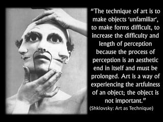 “The technique of art is to
make objects 'unfamiliar',
to make forms difficult, to
increase the difficulty and
length of perception
because the process of
perception is an aesthetic
end in itself and must be
prolonged. Art is a way of
experiencing the artfulness
of an object; the object is
not important.”
(Shklovsky: Art as Technique)
 