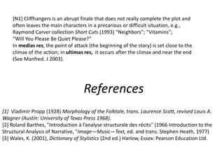 [1] Vladimir Propp (1928) Morphology of the Folktale, trans. Laurence Scott, revised Louis A.
Wagner (Austin: University of Texas Press 1968).
[2] Roland Barthes, "Introduction à l’analyse structurale des récits" (1966 Introduction to the
Structural Analysis of Narrative, "Image—Music—Text, ed. and trans. Stephen Heath, 1977)
[3] Wales, K. (2001), Dictionary of Stylistics (2nd ed.) Harlow, Essex: Pearson Education Ltd.
References
[N1] Cliffhangers is an abrupt finale that does not really complete the plot and
often leaves the main characters in a precarious or difficult situation, e.g.,
Raymond Carver collection Short Cuts (1993) “Neighbors”; “Vitamins”;
“Will You Please Be Quiet Please?”
In medias res, the point of attack (the beginning of the story) is set close to the
climax of the action; in ultimas res, it occurs after the climax and near the end
(See Manfred. J 2003).
 