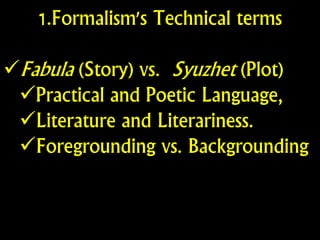 1.Formalism's Technical terms
Fabula (Story) vs. Syuzhet (Plot)
Practical and Poetic Language,
Literature and Literariness.
Foregrounding vs. Backgrounding
 