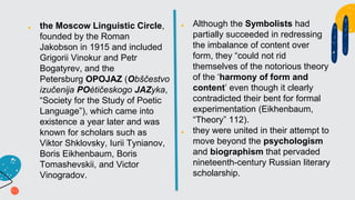 ■ the Moscow Linguistic Circle,
founded by the Roman
Jakobson in 1915 and included
Grigorii Vinokur and Petr
Bogatyrev, and the
Petersburg OPOJAZ (Obščestvo
izučenija POètičeskogo JAZyka,
“Society for the Study of Poetic
Language”), which came into
existence a year later and was
known for scholars such as
Viktor Shklovsky, Iurii Tynianov,
Boris Eikhenbaum, Boris
Tomashevskii, and Victor
Vinogradov.
■ Although the Symbolists had
partially succeeded in redressing
the imbalance of content over
form, they “could not rid
themselves of the notorious theory
of the ‘harmony of form and
content’ even though it clearly
contradicted their bent for formal
experimentation (Eikhenbaum,
“Theory” 112).
■ they were united in their attempt to
move beyond the psychologism
and biographism that pervaded
nineteenth-century Russian literary
scholarship.
 