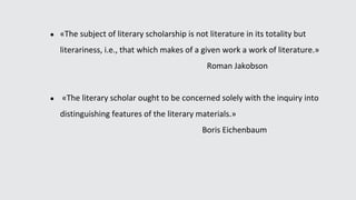 ● «The subject of literary scholarship is not literature in its totality but
literariness, i.e., that which makes of a given work a work of literature.»
Roman Jakobson
● «The literary scholar ought to be concerned solely with the inquiry into
distinguishing features of the literary materials.»
Boris Eichenbaum
 