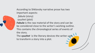 According to Shklovsky narrative prose has two
important aspects:
fabula (story)
syuzhet (plot)
Fabula is the raw material of the story and can be
be considered close to the writer’s working outline.
This contains the chronological series of events of
the story.
The syuzhet is the literary devices the writer uses
to transform a story into a plot.
 