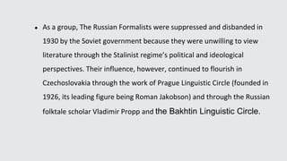 ● As a group, The Russian Formalists were suppressed and disbanded in
1930 by the Soviet government because they were unwilling to view
literature through the Stalinist regime’s political and ideological
perspectives. Their influence, however, continued to flourish in
Czechoslovakia through the work of Prague Linguistic Circle (founded in
1926, its leading figure being Roman Jakobson) and through the Russian
folktale scholar Vladimir Propp and the Bakhtin Linguistic Circle.
 