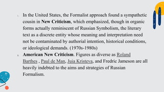 1. In the United States, the Formalist approach found a sympathetic
cousin in New Criticism, which emphasized, though in organic
forms actually reminiscent of Russian Symbolism, the literary
text as a discrete entity whose meaning and interpretation need
not be contaminated by authorial intention, historical conditions,
or ideological demands. (1970s-1980s)
2. American New Criticism. Figures as diverse as Roland
Barthes , Paul de Man, Juia Kristeva, and Fredric Jameson are all
heavily indebted to the aims and strategies of Russian
Formalism.
 