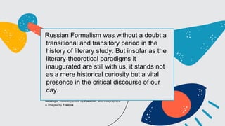 CREDITS: This presentation template was created by
Slidesgo, including icons by Flaticon, and infographics
& images by Freepik
Russian Formalism was without a doubt a
transitional and transitory period in the
history of literary study. But insofar as the
literary-theoretical paradigms it
inaugurated are still with us, it stands not
as a mere historical curiosity but a vital
presence in the critical discourse of our
day.
 