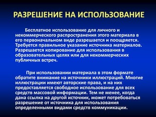 РАЗРЕШЕНИЕ НА ИСПОЛЬЗОВАНИЕ
Бесплатное использование для личного и
некоммерческого распространения этого материала в
его первоначальном виде разрешается и поощряется.
Требуется правильное указание источника материалов.
Разрешается копирование для использования в
образовательных целях или для некоммерческих
публичных встреч.
При использовании материала в этом формате
обратите внимание на источники иллюстраций. Многие
иллюстрации имеют авторские права, и на них
предоставляется свободное использование для всех
средств массовой информации. Тем не менее, когда
дана ссылка на другой источник, может потребоваться
разрешение от источника для использования
определенными видами средств коммуникации.
 
