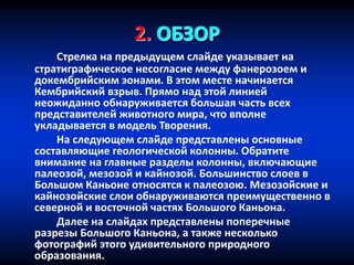 2. ОБЗОР
Стрелка на предыдущем слайде указывает на
стратиграфическое несогласие между фанерозоем и
докембрийским эонами. В этом месте начинается
Кембрийский взрыв. Прямо над этой линией
неожиданно обнаруживается большая часть всех
представителей животного мира, что вполне
укладывается в модель Творения.
На следующем слайде представлены основные
составляющие геологической колонны. Обратите
внимание на главные разделы колонны, включающие
палеозой, мезозой и кайнозой. Большинство слоев в
Большом Каньоне относятся к палеозою. Мезозойские и
кайнозойские слои обнаруживаются преимущественно в
северной и восточной частях Большого Каньона.
Далее на слайдах представлены поперечные
разрезы Большого Каньона, а также несколько
фотографий этого удивительного природного
образования.
 
