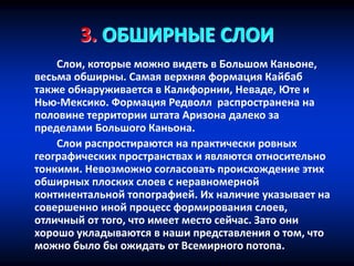 3. ОБШИРНЫЕ СЛОИ
Слои, которые можно видеть в Большом Каньоне,
весьма обширны. Самая верхняя формация Кайбаб
также обнаруживается в Калифорнии, Неваде, Юте и
Нью-Мексико. Формация Редволл распространена на
половине территории штата Аризона далеко за
пределами Большого Каньона.
Слои распростираются на практически ровных
географических пространствах и являются относительно
тонкими. Невозможно согласовать происхождение этих
обширных плоских слоев с неравномерной
континентальной топографией. Их наличие указывает на
совершенно иной процесс формирования слоев,
отличный от того, что имеет место сейчас. Зато они
хорошо укладываются в наши представления о том, что
можно было бы ожидать от Всемирного потопа.
 