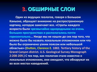3. ОБШИРНЫЕ СЛОИ
Один из ведущих геологов, говоря о Большом
Каньоне, обращает внимание на распространенную
картину, которую замечают все. «Страты каждого
возраста были чрезвычайно однородными на очень
больших пространствах и располагались почти
горизонтально... Нигде мы не нашли до сих пор того, что
можно было бы назвать локальным отложением или что
было бы ограничено узким поясом или небольшой
областью» (Dutton, Clarence E. 1882. Tertiary history of the
Grand Canyon district. U.S. Geological Survey Monograph
2:208-209.) С тех пор, как геологам стало известно о
локальных отложениях, они ожидают, что обнаружат их
во всех местах наводнений.
 