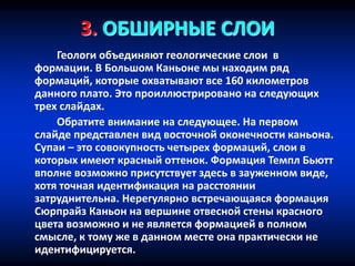 3. ОБШИРНЫЕ СЛОИ
Геологи объединяют геологические слои в
формации. В Большом Каньоне мы находим ряд
формаций, которые охватывают все 160 километров
данного плато. Это проиллюстрировано на следующих
трех слайдах.
Обратите внимание на следующее. На первом
слайде представлен вид восточной оконечности каньона.
Супаи – это совокупность четырех формаций, слои в
которых имеют красный оттенок. Формация Темпл Бьютт
вполне возможно присутствует здесь в зауженном виде,
хотя точная идентификация на расстоянии
затруднительна. Нерегулярно встречающаяся формация
Сюрпрайз Каньон на вершине отвесной стены красного
цвета возможно и не является формацией в полном
смысле, к тому же в данном месте она практически не
идентифицируется.
 