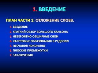 1. ВВЕДЕНИЕ
ПЛАН ЧАСТИ 1: ОТЛОЖЕНИЕ СЛОЕВ.
1. ВВЕДЕНИЕ
2. КРАТКИЙ ОБЗОР БОЛЬШОГО КАНЬОНА
3. НЕВЕРОЯТНО ОБШИРНЫЕ СЛОИ
4. КАРСТОВЫЕ ОБРАЗОВАНИЯ В РЕДВОЛЛ
5. ПЕСЧАНИК КОКОНИНО
6. ПЛОСКИЕ ПРОМЕЖУТКИ
7. ЗАКЛЮЧЕНИЯ
 