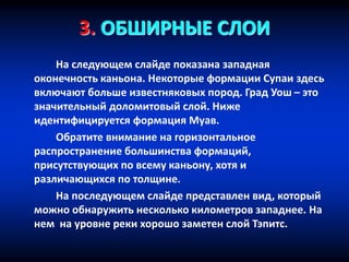 3. ОБШИРНЫЕ СЛОИ
На следующем слайде показана западная
оконечность каньона. Некоторые формации Супаи здесь
включают больше известняковых пород. Град Уош – это
значительный доломитовый слой. Ниже
идентифицируется формация Муав.
Обратите внимание на горизонтальное
распространение большинства формаций,
присутствующих по всему каньону, хотя и
различающихся по толщине.
На последующем слайде представлен вид, который
можно обнаружить несколько километров западнее. На
нем на уровне реки хорошо заметен слой Тэпитс.
 