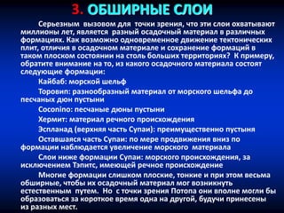 3. ОБШИРНЫЕ СЛОИ
Серьезным вызовом для точки зрения, что эти слои охватывают
миллионы лет, является разный осадочный материал в различных
формациях. Как возможно одновременное движение тектонических
плит, отличия в осадочном материале и сохранение формаций в
таком плоском состоянии на столь больших территориях? К примеру,
обратите внимание на то, из какого осадочного материала состоят
следующие формации:
Кайбаб: морской шельф
Торовип: разнообразный материал от морского шельфа до
песчаных дюн пустыни
Coconino: песчаные дюны пустыни
Хермит: материал речного происхождения
Эспланад (верхняя часть Супаи): преимущественно пустыня
Оставшаяся часть Супаи: по мере продвижения вниз по
формации наблюдается увеличение морского материала
Слои ниже формации Супаи: морского происхождения, за
исключением Тэпитс, имеющей речное происхождение
Многие формации слишком плоские, тонкие и при этом весьма
обширные, чтобы их осадочный материал мог возникнуть
естественным путем. Но с точки зрения Потопа они вполне могли бы
образоваться за короткое время одна на другой, будучи принесены
из разных мест.
 