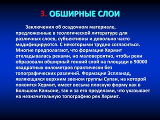 3. ОБШИРНЫЕ СЛОИ
Заключения об осадочном материале,
предложенные в геологической литературе для
различных слоев, субъективны и довольно часто
модифицируются. С некоторыми трудно согласиться.
Многие предполагают, что формация Хермит
откладывалась реками, но маловероятно, чтобы реки
образовали обширный тонкий слой на площади в 90000
квадратных километров практически без
топографических различий. Формация Эспланад,
являющаяся верхним звеном группы Супаи, на которой
покоится Хермит, имеет весьма плоскую форму как в
Большом Каньоне, так и за его пределами, что указывает
на незначительную топографию рек Хермит.
 