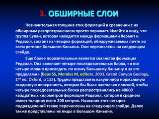 3. ОБШИРНЫЕ СЛОИ
Незначительная толщина этих формаций в сравнении с их
обширным распространением просто поражает. Имейте в виду, что
группа Супаи, которая находится между формациями Хермит и
Редволл, состоит из четырех формаций, обнаруживаемых почти во
всем регионе Большого Каньона. Они перечислены на следующем
слайде.
Еще более поразительным является скалистая формация
Редволл. Она включает четыре последовательных блока, «и все
четыре можно проследить по всему Большому Каньону и за его
пределами» (Beus SS, Morales M, editors. 2003. Grand Canyon Geology,
2nd ed. Oxford, p 115). Трудно представить какую-либо нормальную
осадочную поверхность, которая бы была настолько плоской, чтобы
четыре последовательных блока распространялись на 40000
квадратных километров формации Редволл, которая в среднем
имеет толщину всего 200 метров. Названия этих четырех
подразделений также перечислены на следующем слайде. Далее
также представлены их виды в Большом Каньоне.
 