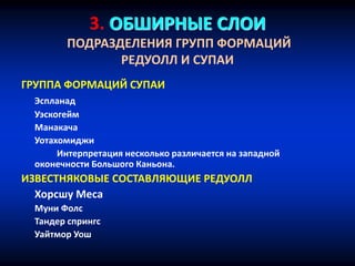 3. ОБШИРНЫЕ СЛОИ
ПОДРАЗДЕЛЕНИЯ ГРУПП ФОРМАЦИЙ
РЕДУОЛЛ И СУПАИ
ГРУППА ФОРМАЦИЙ СУПАИ
Эспланад
Уэскогейм
Манакача
Уотахомиджи
Интерпретация несколько различается на западной
оконечности Большого Каньона.
ИЗВЕСТНЯКОВЫЕ СОСТАВЛЯЮЩИЕ РЕДУОЛЛ
Хорсшу Меса
Муни Фолс
Тандер спрингс
Уайтмор Уош
 
