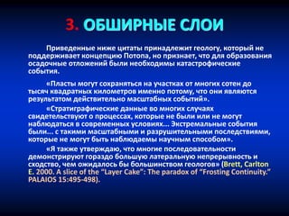 3. ОБШИРНЫЕ СЛОИ
Приведенные ниже цитаты принадлежит геологу, который не
поддерживает концепцию Потопа, но признает, что для образования
осадочные отложений были необходимы катастрофические
события.
«Пласты могут сохраняться на участках от многих сотен до
тысяч квадратных километров именно потому, что они являются
результатом действительно масштабных событий».
«Стратиграфические данные во многих случаях
свидетельствуют о процессах, которые не были или не могут
наблюдаться в современных условиях... Экстремальные события
были... с такими масштабными и разрушительными последствиями,
которые не могут быть наблюдаемы научным способом».
«Я также утверждаю, что многие последовательности
демонстрируют гораздо большую латеральную непрерывность и
сходство, чем ожидалось бы большинством геологов» (Brett, Carlton
E. 2000. A slice of the “Layer Cake”: The paradox of “Frosting Continuity.”
PALAIOS 15:495-498).
 