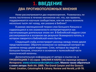 1. ВВЕДЕНИЕ
ДВА ПРОТИВОПОЛОЖНЫХ МНЕНИЯ
Ниже рассматриваются два мировоззрения. Развивалась ли
жизнь постепенно в течение миллионов лет, что, как правило,
поддерживается научным сообществом, или же жизнь возникла
несколько тысяч лет назад, как указано в Библии?
В рамках эволюционной теории слои Большого Каньона и
содержащиеся в них окаменелости интерпретируются как
насчитывающие длительные эпохи лет. В библейской модели слои
рассматриваются в основном как результат Всемирного потопа, о
котором говорится в библейской книге Бытие.
Следующий слайд иллюстрирует разницу между этими двумя
представлениями. Обратите внимание на громадный контраст во
времени между двумя моделями. Слои, которые вы видите в
Большом Каньоне, относятся в основном к палеозойской части
геологической колонны.
Дополнительную информацию от автора и ссылки см. в
ПРЕЗЕНТАЦИЯХ 7-16 серии БИБЛИЯ И НАУКА на странице автора в
Интернете: www.sciencesandscriptures.com. Можно также обратиться
к книге автора: Roth AA. 2000. The Grand Canyon and the Genesis
Flood. Creation, Catastrophe & Calvary. Review and Herald, p 69-78.
 