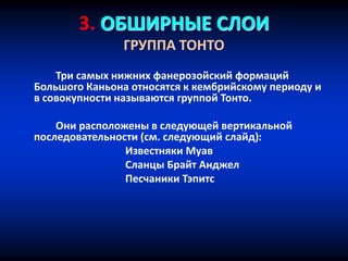 3. ОБШИРНЫЕ СЛОИ
ГРУППА ТОНТО
Три самых нижних фанерозойский формаций
Большого Каньона относятся к кембрийскому периоду и
в совокупности называются группой Тонто.
Они расположены в следующей вертикальной
последовательности (см. следующий слайд):
Известняки Муав
Сланцы Брайт Анджел
Песчаники Тэпитс
 