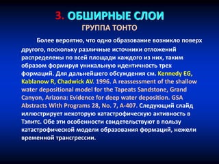 3. ОБШИРНЫЕ СЛОИ
ГРУППА ТОНТО
Более вероятно, что одно образование возникло поверх
другого, поскольку различные источники отложений
распределены по всей площади каждого из них, таким
образом формируя уникальную идентичность трех
формаций. Для дальнейшего обсуждения см. Kennedy EG,
Kablanow R, Chadwick AV. 1996. A reassessment of the shallow
water depositional model for the Tapeats Sandstone, Grand
Canyon, Arizona: Evidence for deep water deposition. GSA
Abstracts With Programs 28, No. 7, A-407. Следующий слайд
иллюстрирует некоторую катастрофическую активность в
Тэпитс. Обе эти особенности свидетельствуют в пользу
катастрофической модели образования формаций, нежели
временной трансгрессии.
 