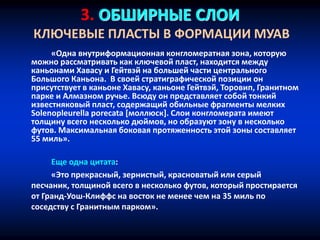 3. ОБШИРНЫЕ СЛОИ
КЛЮЧЕВЫЕ ПЛАСТЫ В ФОРМАЦИИ МУАВ
«Одна внутриформационная конгломератная зона, которую
можно рассматривать как ключевой пласт, находится между
каньонами Хавасу и Гейтвэй на большей части центрального
Большого Каньона. В своей стратиграфической позиции он
присутствует в каньоне Хавасу, каньоне Гейтвэй, Торовип, Гранитном
парке и Алмазном ручье. Всюду он представляет собой тонкий
известняковый пласт, содержащий обильные фрагменты мелких
Solenopleurella porecata [моллюск]. Слои конгломерата имеют
толщину всего несколько дюймов, но образуют зону в несколько
футов. Максимальная боковая протяженность этой зоны составляет
55 миль».
Еще одна цитата:
«Это прекрасный, зернистый, красноватый или серый
песчаник, толщиной всего в несколько футов, который простирается
от Гранд-Уош-Клиффс на восток не менее чем на 35 миль по
соседству с Гранитным парком».
 