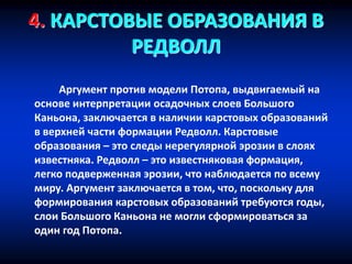 4. КАРСТОВЫЕ ОБРАЗОВАНИЯ В
РЕДВОЛЛ
Аргумент против модели Потопа, выдвигаемый на
основе интерпретации осадочных слоев Большого
Каньона, заключается в наличии карстовых образований
в верхней части формации Редволл. Карстовые
образования – это следы нерегулярной эрозии в слоях
известняка. Редволл – это известняковая формация,
легко подверженная эрозии, что наблюдается по всему
миру. Аргумент заключается в том, что, поскольку для
формирования карстовых образований требуются годы,
слои Большого Каньона не могли сформироваться за
один год Потопа.
 