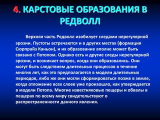 4. КАРСТОВЫЕ ОБРАЗОВАНИЯ В
РЕДВОЛЛ
Верхняя часть Редволл изобилует следами нерегулярной
эрозии. Пустоты встречаются и в других местах (формация
Сюрпрайз Каньон), и их образование вполне может быть
связано с Потопом. Однако есть и другие следы нерегулярной
эрозии, и возникает вопрос, когда они образовались. Они
могут быть следствием длительных процессов в течение
многих лет, как это предполагается в модели длительных
периодов, либо же они могли сформироваться позже в земле,
когда отложение всех слоев уже произошло, как утверждается
в модели Потопа. Многие известняковые пещеры и обвалы в
пещерах по всему миру свидетельствуют о
распространенности данного явления.
 