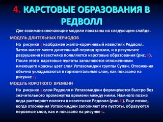 4. КАРСТОВЫЕ ОБРАЗОВАНИЯ В
РЕДВОЛЛ
Две взаимоисключающие модели показаны на следующем слайде.
МОДЕЛЬ ДЛИТЕЛЬНЫХ ПЕРИОДОВ
На рисунке a изображен желто-коричневый известняк Редволл.
Затем имеет место длительный период эрозии, и в результате
разрушения известняка появляются карстовые образования (рис. b).
После этого карстовые пустоты заполняются отложениями
имеющего красны цвет слоя Уотахомиджи группы Супаи. Отложения
обычно укладываются в горизонтальные слои, как показано на
рисунке c.
МОДЕЛЬ КОРОТКОГО ВРЕМЕНИ
На рисунке a слои Редволл и Уотахомиджи формируются быстро без
значительного промежутка времени между ними. Намного позже
вода растворяет полости в известняке Редволл (рис. b). Еще позже,
когда отложения Уотахомиджи заполняют эти пустоты, образуются
неровные слои, как и показано на рисунке c.
 