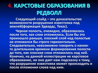 4. КАРСТОВЫЕ ОБРАЗОВАНИЯ В
РЕДВОЛЛ
Следующий слайд – это доказательство
возможности разрушения известняка под
землей(формация Эдвардс, Техас).
Черная полость, очевидно, образовалась
после того, как слои отложились. Если бы это
произошло раньше, плоский слой над полостью
не отложился бы строго горизонтально.
Следовательно, невозможно говорить о каком-
то длительном времени формирования полости
до того, как плоские слои отложились над ней.
Конечно, на данной иллюстрации не карстовое
образование, но оно дает нам подсказку к тому,
что разрушение известняка может происходить и
после отложения слоев над ним.
 