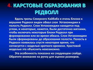 4. КАРСТОВЫЕ ОБРАЗОВАНИЯ В
РЕДВОЛЛ
Вдоль тропы Северного Кайбаба и очень близко к
вершине Редволл виден обвал слоя Уотахомиджи в
полость Редволл. Слои Уотахомиджи находятся под
углом, и некоторые, кажется, были достаточно мягкими,
чтобы включать некоторые блоки Редволл при
формировании или во время обвала. Слои Уотахомиджи
были сформированы до образования полости. Полость в
Редволл появилась спустя некоторое время, что
согласуется с моделью кроткого времени. Крастовой
моделью это объяснить невозможно.
Эта особенность показана на следующем слайде.
Обратите внимание на ручку для оценки размеров.
 