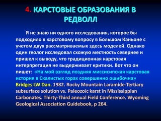 4. КАРСТОВЫЕ ОБРАЗОВАНИЯ В
РЕДВОЛЛ
Я не знаю ни одного исследования, которое бы
подходило к карстовому вопросу в Большом Каньоне с
учетом двух рассматриваемых здесь моделей. Однако
один геолог исследовал схожую местность севернее и
пришел к выводу, что традиционная карстовая
интерпретация не выдерживает критики. Вот что он
пишет: «На мой взгляд поздняя миссисипская карстовая
история в Скалистых горах совершенно ошибочна»
Bridges LW Dan. 1982. Rocky Mountain Laramide-Tertiary
subsurface solution vs. Paleozoic karst in Mississippian
Carbonates. Thirty-Third annual Field Conference. Wyoming
Geological Association Guidebook, p 264.
 