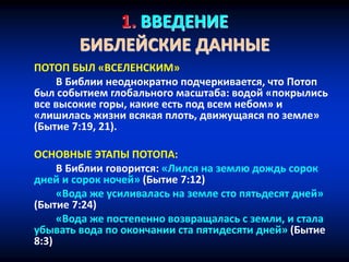 1. ВВЕДЕНИЕ
БИБЛЕЙСКИЕ ДАННЫЕ
ПОТОП БЫЛ «ВСЕЛЕНСКИМ»
В Библии неоднократно подчеркивается, что Потоп
был событием глобального масштаба: водой «покрылись
все высокие горы, какие есть под всем небом» и
«лишилась жизни всякая плоть, движущаяся по земле»
(Бытие 7:19, 21).
ОСНОВНЫЕ ЭТАПЫ ПОТОПА:
В Библии говорится: «Лился на землю дождь сорок
дней и сорок ночей» (Бытие 7:12)
«Вода же усиливалась на земле сто пятьдесят дней»
(Бытие 7:24)
«Вода же постепенно возвращалась с земли, и стала
убывать вода по окончании ста пятидесяти дней» (Бытие
8:3)
 
