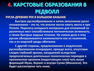 4. КАРСТОВЫЕ ОБРАЗОВАНИЯ В
РЕДВОЛЛ
РУСЛА ДРЕВНИХ РЕК В БОЛЬШОМ КАНЬОНЕ
Быстрое руслообразование и затем заполнение русел
отложениями – это то, что вполне могло иметь место и при
Потопе. Переносу исходного материала для отложений из
различных мест способствовала тектоническая активность,
а также быстрые водные течения. На самом деле в этих
руслах обнаруживаются окаменелости как из наземной,
так и из морской среды обитания.
С другой стороны, предположения о медленном
руслообразовании игнорируют, прежде всего, отсутствие
следов глубокой эрозии, ожидаемой вследствие
предполагаемых длительных геологических периодов в
промежутках времени (недостающие слои) чуть выше
формаций Муав, Хермит и внутри Супаи (Манакача). Это
будет рассмотрено чуть ниже.
 