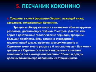 5. ПЕСЧАНИК КОКОНИНО
в. Трещины в слоях формации Хермит, лежащей ниже,
заполнены отложениями Коконино.
Трещины обнаруживаются в основном вблизи крупных
разломов, достигающих глубины 7 метров. Для тех, кто
верит в длительные геологические периоды, трещины –
большая проблема. Ведь согласно стандартной
геологической шкалы времени между Коконино и
Хермитом имел место разрыв в 6 миллионов лет. Как могли
трещины в Хермите оставаться открытыми в течение
миллионов лет в ожидании Коконино? Ветер и дождь
должны были быстро наполнить их отложениями.
 
