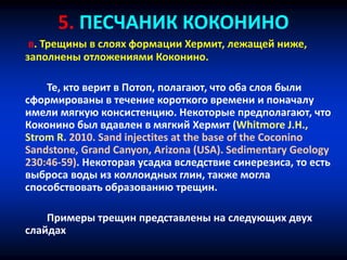 5. ПЕСЧАНИК КОКОНИНО
в. Трещины в слоях формации Хермит, лежащей ниже,
заполнены отложениями Коконино.
Те, кто верит в Потоп, полагают, что оба слоя были
сформированы в течение короткого времени и поначалу
имели мягкую консистенцию. Некоторые предполагают, что
Коконино был вдавлен в мягкий Хермит (Whitmore J.H.,
Strom R. 2010. Sand injectites at the base of the Coconino
Sandstone, Grand Canyon, Arizona (USA). Sedimentary Geology
230:46-59). Некоторая усадка вследствие синерезиса, то есть
выброса воды из коллоидных глин, также могла
способствовать образованию трещин.
Примеры трещин представлены на следующих двух
слайдах
 