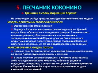 5. ПЕСЧАНИК КОКОНИНО
в. Трещины в слоях формации Хермит
На следующем слайде представлены две противоположные модели
МОДЕЛЬ ДЛИТЕЛЬНЫХ ГЕОЛОГИЧЕСКИХ ЭПОХ
a. Образование формации Хермит
б. Период в 6 млн лет, когда ничего не откладывалось. Данный
вопрос будет обсуждаться в следующем разделе. В течение этого
времени трещины, образовавшиеся из-за высыхания и
затвердевания отложений Хермит, должны были оставаться
открытыми, и только после этого периода отложения Коконино
постепенно заполнили их. Но это представляется невероятным!
КРАТКОВРЕМЕННАЯ МОДЕЛЬ ПОТОПА
a. Красные слои Хермит и светло коричневые Коконино отложились
во время Потопа, будучи влажными и мягкими.
б. Вскоре после их отложения трещины в Хермите образовались
либо из-за давления слоев Коконино, либо из-за усадки от
подводного синерезиса, в результате которого Коконино проникает
в Хермит. Каким бы ни был путь, эта кратковременная модель
кажется более вероятной.
 