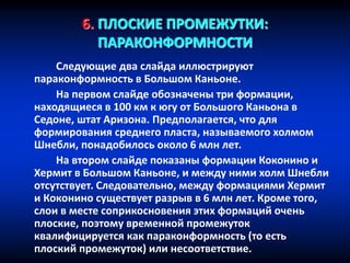 6. ПЛОСКИЕ ПРОМЕЖУТКИ:
ПАРАКОНФОРМНОСТИ
Следующие два слайда иллюстрируют
параконформность в Большом Каньоне.
На первом слайде обозначены три формации,
находящиеся в 100 км к югу от Большого Каньона в
Седоне, штат Аризона. Предполагается, что для
формирования среднего пласта, называемого холмом
Шнебли, понадобилось около 6 млн лет.
На втором слайде показаны формации Коконино и
Хермит в Большом Каньоне, и между ними холм Шнебли
отсутствует. Следовательно, между формациями Хермит
и Коконино существует разрыв в 6 млн лет. Кроме того,
слои в месте соприкосновения этих формаций очень
плоские, поэтому временной промежуток
квалифицируется как параконформность (то есть
плоский промежуток) или несоответствие.
 