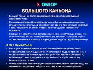2. ОБЗОР
БОЛЬШОГО КАНЬОНА
• Большой Каньон считается величайшим природным архитектурным
шедевром в мире.
• Он простирается на 446 километров в длину. Его невозможно пересечь на
автомобиле; имеется только одна грунтовая дорога, позволяющая спуститься
к реке. Пеший путь от одной стороны каньона к другой составляет 34
километра.
• Президент Теодор Рузвельт, осматривавший каньон в 1908 году, сказал: «Не
нужно что-либо делать, чтобы разглядеть его величие». Большой Каньон –
это «величественное зрелище, которое должен видеть каждый американец».
НЕ ВСЕ С ЭТИМ СОГЛАСНЫ
• Некоторые называют каньон просто плохим примером эрозии почвы!
• Лейтенант Айвс в 1857 году заявил: «К нему можно подойти только с юга, и
после это ничего не остается, кроме как уйти. Наш приход был первым и,
несомненно, станет последним приходом белых, которые посетят эту
бесполезную местность».
• Сейчас Большой Каньон посещают около пяти миллионов человек в год. Как
показано на следующем слайде это воистину восхитительное зрелище.
 