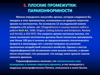 6. ПЛОСКИЕ ПРОМЕЖУТКИ:
ПАРАКОНФОРМНОСТИ
Можно определить масштабы эрозии, которую следовало бы
ожидать в этих промежутках, основываясь на средних скоростях
эрозии на континентах. На основании 12 исследований можно
говорить о 61 м/млн. лет. (Подробности и ссылки можно найти в
работе Roth AA. 1998. Origins: Linking Science and Scriptures. Review
and Herald, p 263-267). Эта скорость эрозии настолько высока, что
наши нынешние континенты должны были полностью эрозировать
уже более 100 раз в течение их предполагаемого геологического
возраста в миллиарды лет с учетом поправок на усиление
эрозионных воздействий сельского хозяйства. Однако в местах
параконформностей сочленения слоев весьма плоские, а эрозия
почти отсутствует, что указывает, что между ними прошло совсем
немного времени.
Параконформность означает, что геологические слои
осаждались в течение короткого времени, и это согласуется с
моделью катастрофического Потопа, описанного в книге Бытие.
 