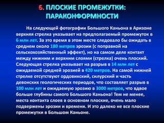 6. ПЛОСКИЕ ПРОМЕЖУТКИ:
ПАРАКОНФОРМНОСТИ
На следующей фотографии Большого Каньона в Аризоне
верхняя стрелка указывает на предполагаемый промежуток в
6 млн лет. За это время в этом месте следовало бы ожидать в
среднем около 180 метров эрозии (с поправкой на
сельскохозяйственный эффект), но на самом деле контакт
между нижним и верхним слоями (стрелка) очень плоский.
Следующая стрелка указывает на разрыв в 14 млн лет с
ожидаемой средней эрозией в 420 метров. На самой нижней
стрелке отсутствуют ордовикский, силурский и часть
девонских геологических периодов, что составляет разрыв в
100 млн лет и ожидаемую эрозию в 3000 метров, что вдвое
больше глубины самого Большого Каньона! Тем не менее,
места контакта слоев в основном плоские, очень мало
подвержены эрозии и времени. И это далеко не все плоские
промежутки в Большом Каньоне.
 