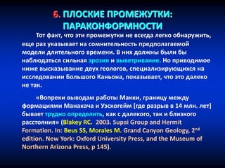 6. ПЛОСКИЕ ПРОМЕЖУТКИ:
ПАРАКОНФОРМНОСТИ
Тот факт, что эти промежутки не всегда легко обнаружить,
еще раз указывает на сомнительность предполагаемой
модели длительного времени. В них должны были бы
наблюдаться сильная эрозия и выветривание. Но приводимое
ниже высказывание двух геологов, специализирующихся на
исследовании Большого Каньона, показывает, что это далеко
не так.
«Вопреки выводам работы Макки, границу между
формациями Манакача и Уэскогейм [где разрыв в 14 млн. лет]
бывает трудно определить, как с далекого, так и близкого
расстояния» (Blakey RC. 2003. Supai Group and Hermit
Formation. In: Beus SS, Morales M. Grand Canyon Geology, 2nd
edition. New York: Oxford University Press, and the Museum of
Northern Arizona Press, p 145).
 
