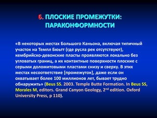 6. ПЛОСКИЕ ПРОМЕЖУТКИ:
ПАРАКОНФОРМНОСТИ
«В некоторых местах Большого Каньона, включая типичный
участок на Темпл Бюьтт (где русла рек отсутствуют),
кембрийско-девонские пласты проявляются локально без
угловатых границ, а их контактные поверхности плоские с
серыми доломитовыми пластами снизу и сверху. В этих
местах несоответствие [промежуток], даже если он
охватывает более 100 миллионов лет, бывает трудно
обнаружить» (Beus SS. 2003. Temple Butte Formation. In Beus SS,
Morales M, editors. Grand Canyon Geology, 2nd edition. Oxford
University Press, p 110).
 