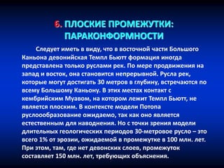 6. ПЛОСКИЕ ПРОМЕЖУТКИ:
ПАРАКОНФОРМНОСТИ
Следует иметь в виду, что в восточной части Большого
Каньона девонийская Темпл Бьютт формация иногда
представлена только руслами рек. По мере продвижения на
запад и восток, она становится непрерывной. Русла рек,
которые могут достигать 30 метров в глубину, встречаются по
всему Большому Каньону. В этих местах контакт с
кембрийским Муавом, на котором лежит Темпл Бьютт, не
является плоским. В контексте модели Потопа
руслоообразование ожидаемо, так как оно является
естественным для наводнения. Но с точки зрения модели
длительных геологических периодов 30-метровое русло – это
всего 1% от эрозии, ожидаемой в промежутке в 100 млн. лет.
При этом, там, где нет девонских слоев, промежуток
составляет 150 млн. лет, требующих объяснения.
 