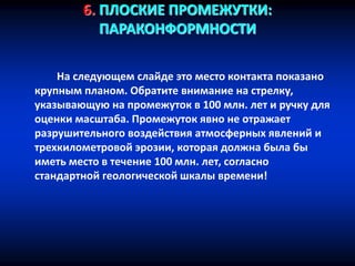 6. ПЛОСКИЕ ПРОМЕЖУТКИ:
ПАРАКОНФОРМНОСТИ
На следующем слайде это место контакта показано
крупным планом. Обратите внимание на стрелку,
указывающую на промежуток в 100 млн. лет и ручку для
оценки масштаба. Промежуток явно не отражает
разрушительного воздействия атмосферных явлений и
трехкилометровой эрозии, которая должна была бы
иметь место в течение 100 млн. лет, согласно
стандартной геологической шкалы времени!
 