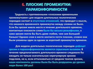 6. ПЛОСКИЕ ПРОМЕЖУТКИ:
ПАРАКОНФОРМНОСТИ
Трудность с протяженными «плоскими временными
промежутками» для модели длительных геологических
периодов состоит в отсутствии отложений, что приводит к мысли,
что никакого временного промежутка между слоями не было.
Если бы эрозия имела место в течение длительного времени,
контактные плоскости слоев были бы весьма рельефными, а
сама эрозия могла бы быть даже глубже, чем сам Большой
Каньон! Однако слои в месте контакта почти плоские, словно они
были уложены один за одним за короткий промежуток времени.
Для модели длительных геологических периодов дефицит
эрозии в параконформностях является серьезным вызовом. В
течение предполагаемого длительного времени следовало бы
ожидать не только значительную нерегулярную эрозию
подслоев, но и, если отталкиваться от средних темпов эрозии,
наши континенты должны были бы быть разрушены до уровня
моря более 100 раз!
 