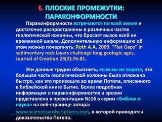 6. ПЛОСКИЕ ПРОМЕЖУТКИ:
ПАРАКОНФОРМНОСТИ
Параконформности встречаются по всей земле и
достаточно распространены в различных частях
геологической колонны, что бросает вызов всей ее
временной шкале. Дополнительную информацию об
этом можно почерпнуть: Roth A.A. 2009. “Flat Gaps” in
sedimentary rock layers challenge long geologic ages.
Journal of Creation 23(2):76-81.
Эти данные трудно объяснить, если вы не верите, что
большая часть геологической колонны была отложена
быстро, как это произошло во время Потопа, описанного
в библейской книге Бытие. Более подробная
информация о параконформностях и эрозии
представлена в презентации №16 в серии «Библия и
наука» на веб-странице автора:
www.sciencesandscriptures.com, в которой приводятся
доказательства Потопа.
 