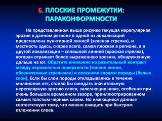 6. ПЛОСКИЕ ПРОМЕЖУТКИ:
ПАРАКОНФОРМНОСТИ
На представленном выше рисунке текущая нерегулярная
эрозия в данном регионе в одной из локализаций
представлена пунктирной линией (зеленая стрелка), и
местность здесь, скорее всего, самая плоская в регионе, а в
другой локализации – сплошной линией (красная стрелка),
которая отражает более выраженную эрозию, обнаруженную
дальше на юг. Обратите внимание на разительный контраст
между неровностью поверхности (тонкие линии,
обозначенные стрелками) и плоскими слоями породы (белые
слои). Если бы слои породы откладывались в течение
миллионов лет, стоило бы ожидать значительную
нерегулярную эрозию слоев, залегающих ниже, особенно при
очень большом временном зазоре, проиллюстрированном
самым толстым черным слоем. Но имеющиеся данные
соответствуют тому, что можно ожидать при быстром
отложении слоев.
 