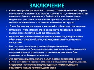 ЗАКЛЮЧЕНИЕ
• Различные формации Большого Каньона содержат весьма обширные
и совершенно плоские слои, больше похожие на то, что можно было бы
ожидать от Потопа, описанного в библейской книге Бытие, чем от
медленных локальных геологических процессов, протекавших в
течение миллионов лет в различных климатических средах.
• В этих формациях встречаются чрезвычайно обширные плоские слои.
• Отложение столь плоских слоев на неровную топографию наших
нынешних континентов было бы невозможно.
• Песчаник Коконино имеет несколько особенностей, которые лучше
объясняются моделью Потопа, чем медленными геологическими
процессами.
• В тех случаях, когда между этими обширными слоями
идентифицируются большие временные разрывы, не обнаруживается
следов ожидаемых длительных геологических процессов. Это
указывает на их быстрое отложение.
• Эти факторы свидетельствуют в пользу Потопа, описанного в книге
Бытие, и короткого времени отложения большинства осадочных слоев.
Существуют значительные научные данные, подтверждающие
библейскую модель происхождения слоев.
 